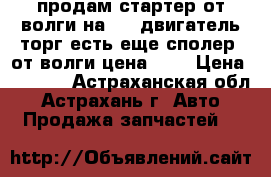 продам стартер от волги на 402 двигатель торг есть еще сполер  от волги цена 400 › Цена ­ 2 000 - Астраханская обл., Астрахань г. Авто » Продажа запчастей   